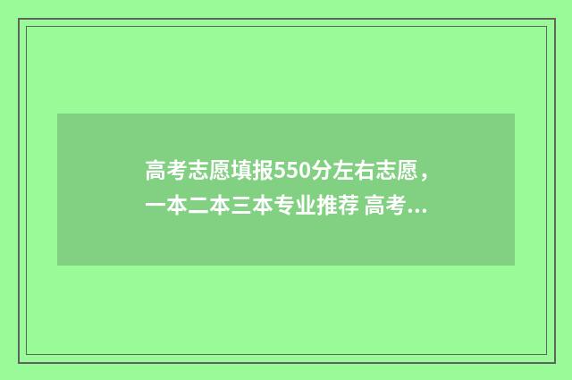 高考志愿填报550分左右志愿，一本二本三本专业推荐 高考志愿填报app