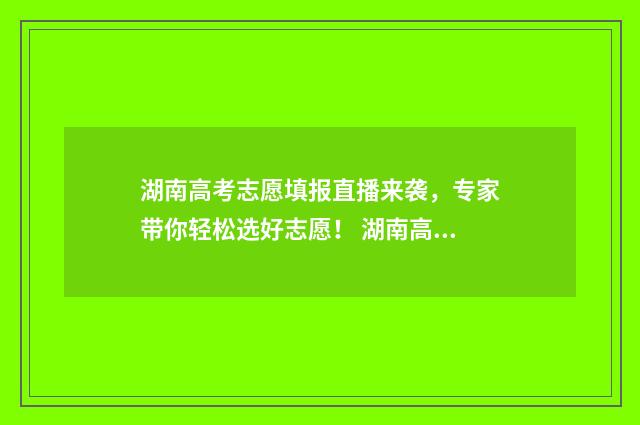 湖南高考志愿填报直播来袭，专家带你轻松选好志愿！ 湖南高考志愿填报表
