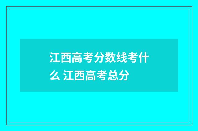 江西高考分数线考什么 江西高考总分
