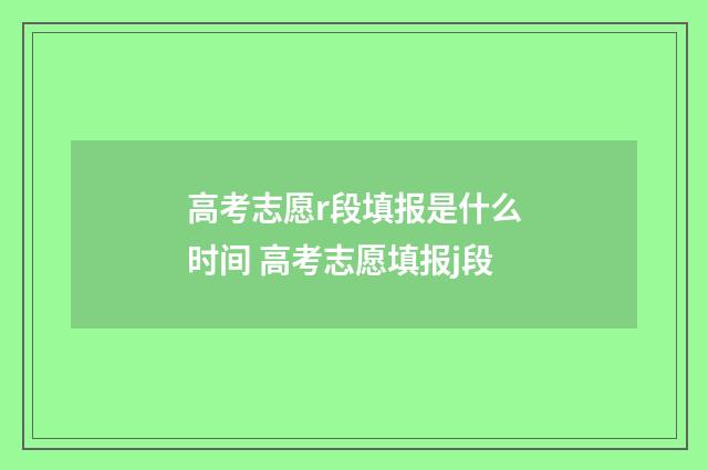 高考志愿r段填报是什么时间 高考志愿填报j段
