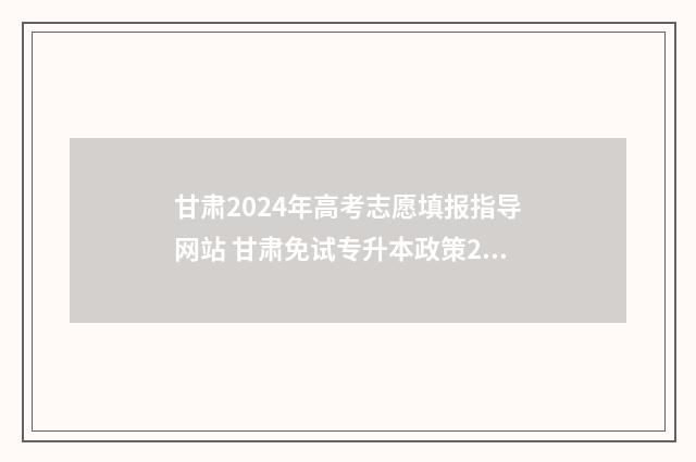 甘肃2024年高考志愿填报指导网站 甘肃免试专升本政策2024