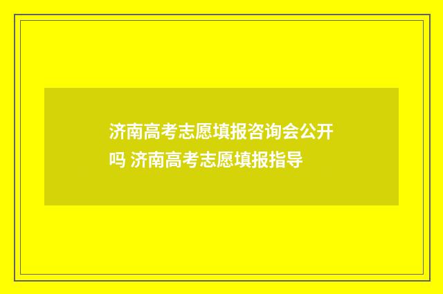 济南高考志愿填报咨询会公开吗 济南高考志愿填报指导