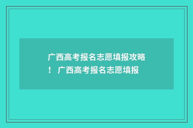 广西高考报名志愿填报攻略! 广西高考报名志愿填报