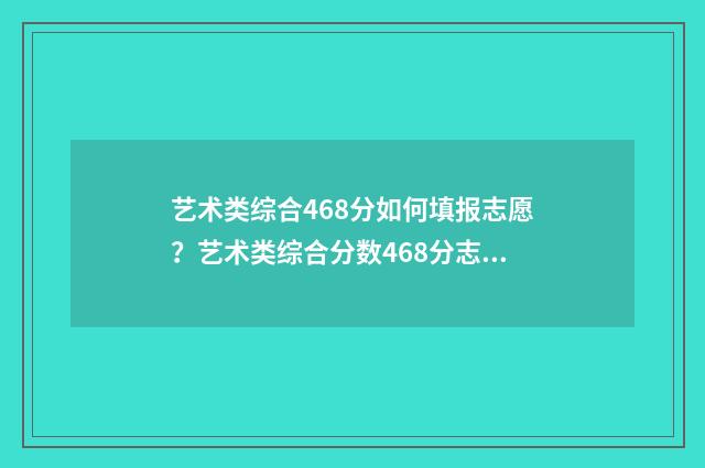 艺术类综合468分如何填报志愿?艺术类综合分数468分志愿填报指南 艺术类综合468分能上吗