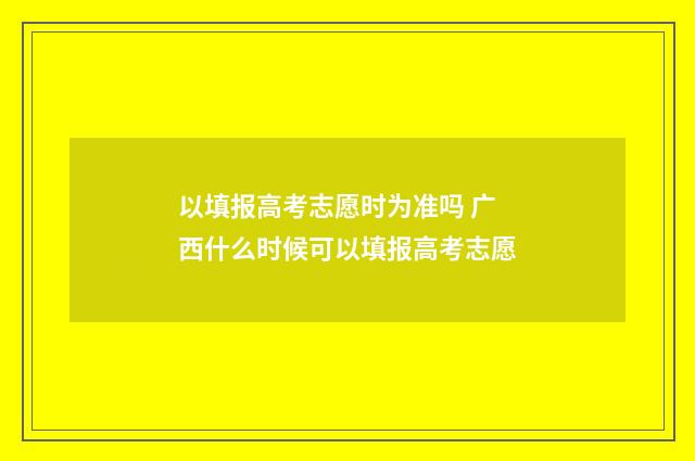 以填报高考志愿时为准吗 广西什么时候可以填报高考志愿