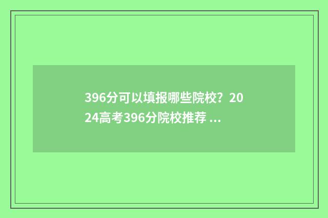 396分可以填报哪些院校？2024高考396分院校推荐 396分可以上什么大学2021年