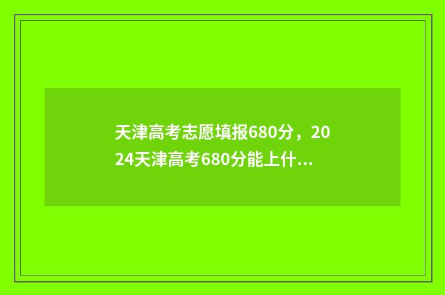 天津高考志愿填报680分,2024天津高考680分能上什么大学 天津高考志愿填报时间和截止时间