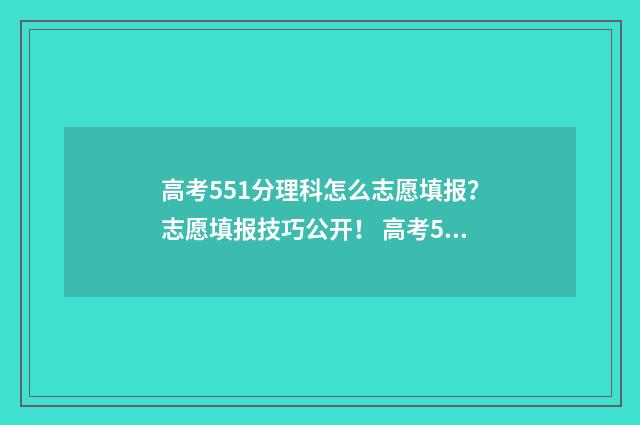 高考551分理科怎么志愿填报？志愿填报技巧公开！ 高考551分怎么样