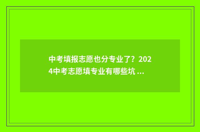 中考填报志愿也分专业了？2024中考志愿填专业有哪些坑 中考填报志愿也要填吗