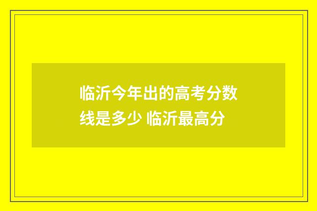临沂今年出的高考分数线是多少 临沂最高分