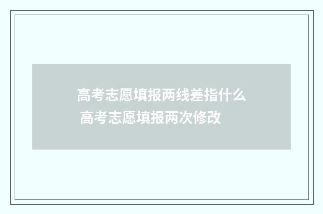 高考志愿填报两线差指什么 高考志愿填报两次修改