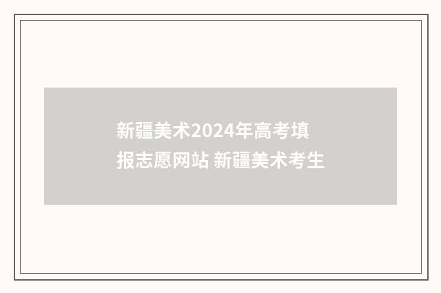 新疆美术2024年高考填报志愿网站 新疆美术考生