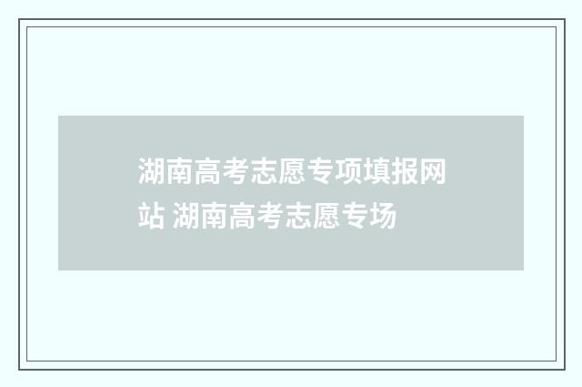 湖南高考志愿专项填报网站 湖南高考志愿专场