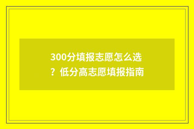 300分填报志愿怎么选?低分高志愿填报指南