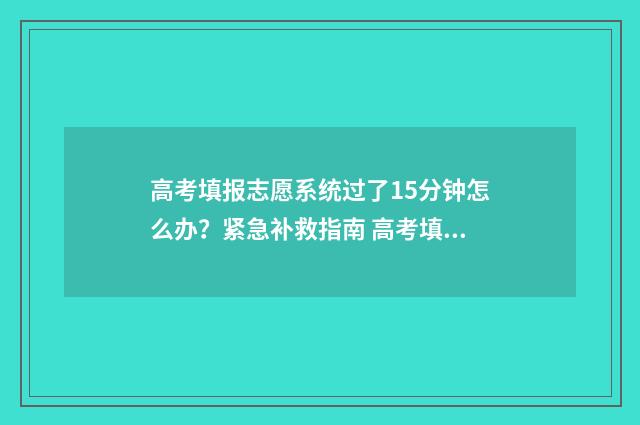 高考填报志愿系统过了15分钟怎么办?紧急补救指南 高考填报志愿系统维护