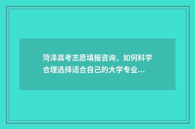 菏泽高考志愿填报咨询，如何科学合理选择适合自己的大学专业？ 菏泽高考志愿填报哪个机构好