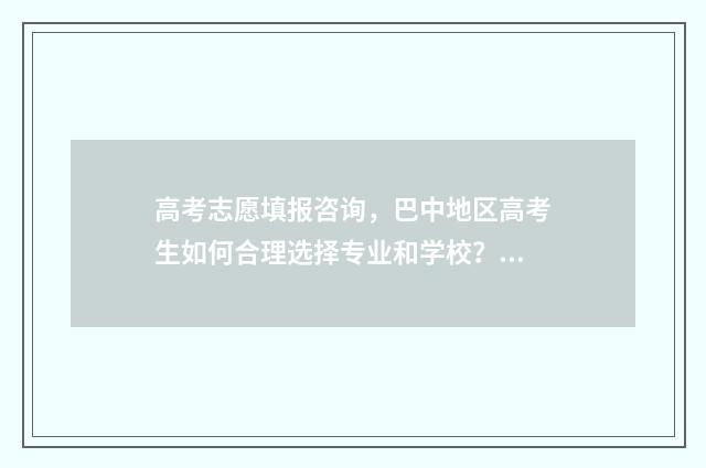 高考志愿填报咨询,巴中地区高考生如何合理选择专业和学校? 高考志愿填报咨询