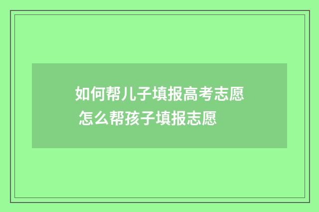 如何帮儿子填报高考志愿 怎么帮孩子填报志愿