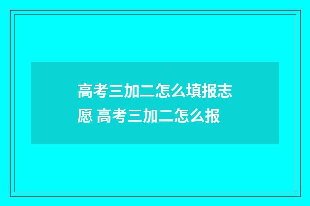 高考三加二怎么填报志愿 高考三加二怎么报
