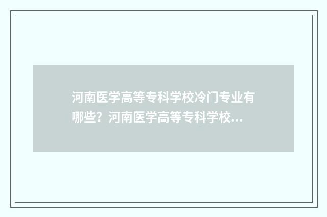河南医学高等专科学校冷门专业有哪些?河南医学高等专科学校冷门专业介绍 河南医学高等专科学校官网