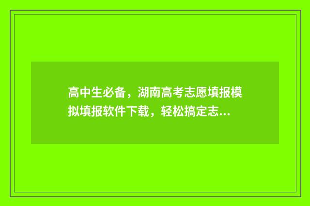 高中生必备，湖南高考志愿填报模拟填报软件下载，轻松搞定志愿难题 高中生必备知识