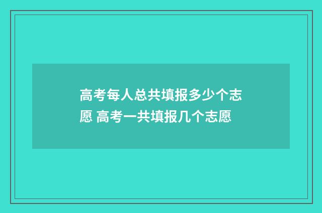 高考每人总共填报多少个志愿 高考一共填报几个志愿