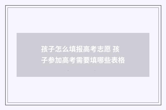 孩子怎么填报高考志愿 孩子参加高考需要填哪些表格