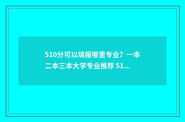 510分可以填报哪里专业?一本二本三本大学专业推荐 510分能不能上一本
