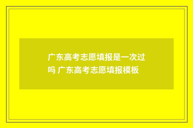 广东高考志愿填报是一次过吗 广东高考志愿填报模板