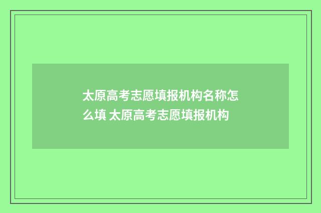 太原高考志愿填报机构名称怎么填 太原高考志愿填报机构