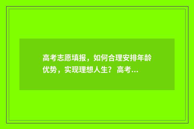 高考志愿填报,如何合理安排年龄优势,实现理想人生? 高考志愿填报免费软件