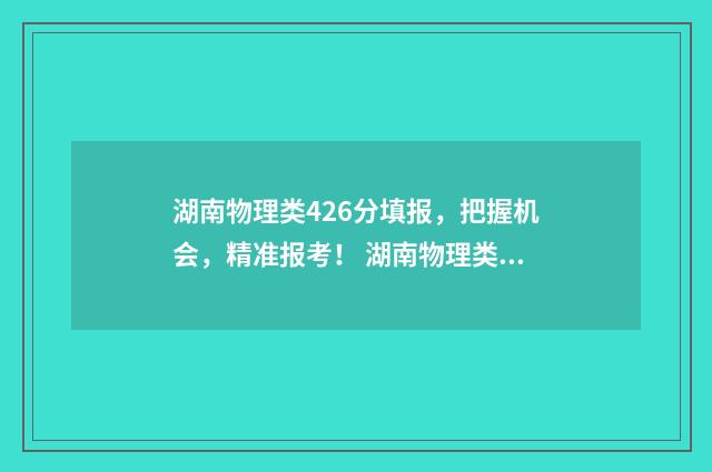 湖南物理类426分填报，把握机会，精准报考！ 湖南物理类470