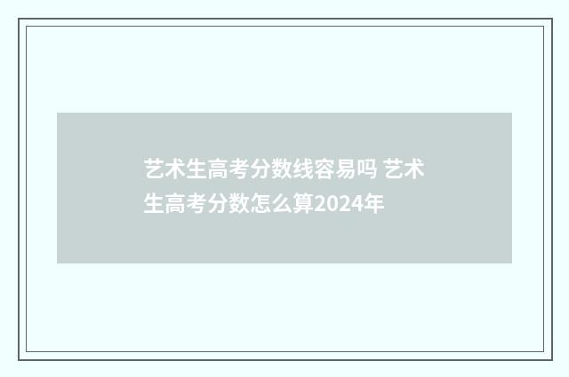 艺术生高考分数线容易吗 艺术生高考分数怎么算2024年