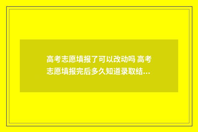 高考志愿填报了可以改动吗 高考志愿填报完后多久知道录取结果