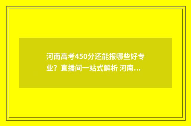 河南高考450分还能报哪些好专业?直播间一站式解析 河南省高考成绩450分,可选择院校
