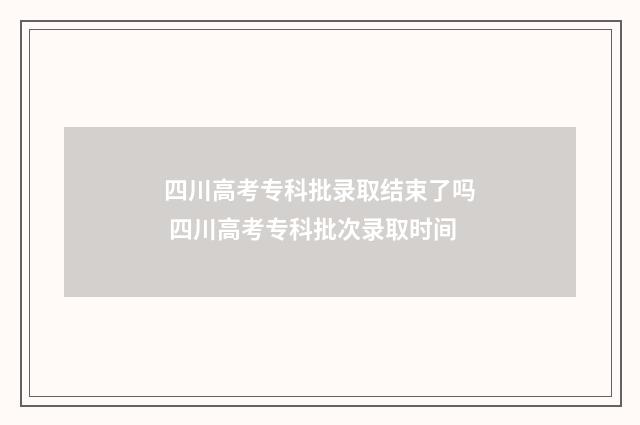 四川高考专科批录取结束了吗 四川高考专科批次录取时间