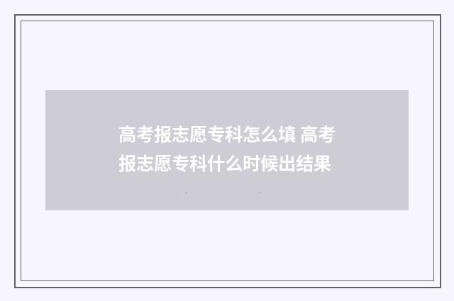 高考报志愿专科怎么填 高考报志愿专科什么时候出结果
