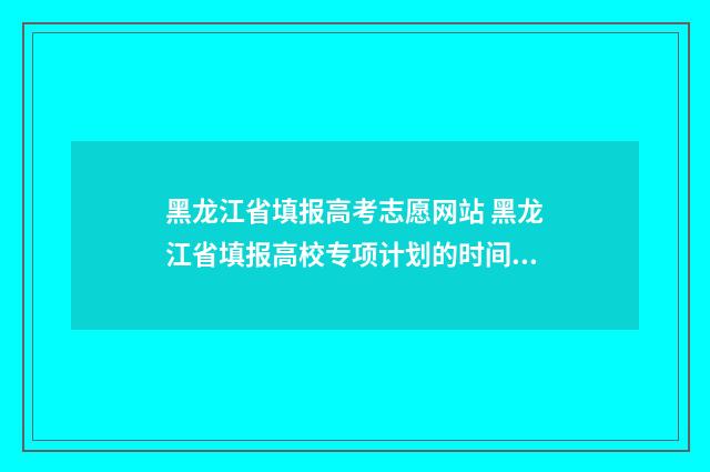 黑龙江省填报高考志愿网站 黑龙江省填报高校专项计划的时间是多少