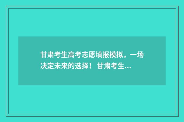 甘肃考生高考志愿填报模拟,一场决定未来的选择! 甘肃考生高考志愿翻车