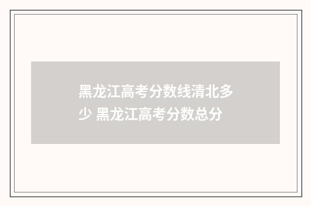 黑龙江高考分数线清北多少 黑龙江高考分数总分