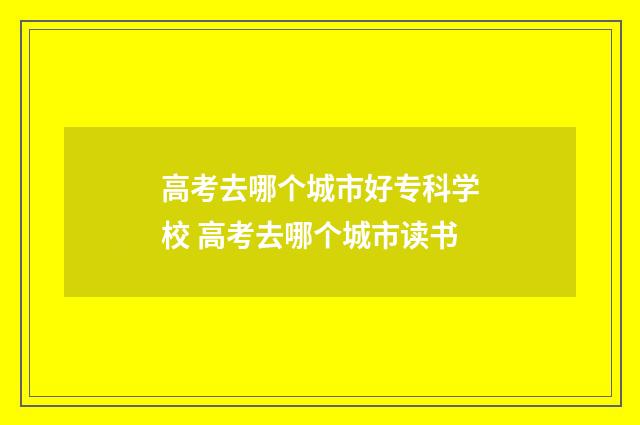高考去哪个城市好专科学校 高考去哪个城市读书