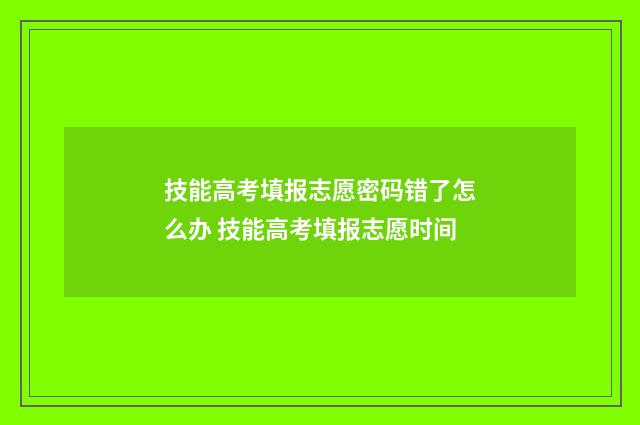 技能高考填报志愿密码错了怎么办 技能高考填报志愿时间