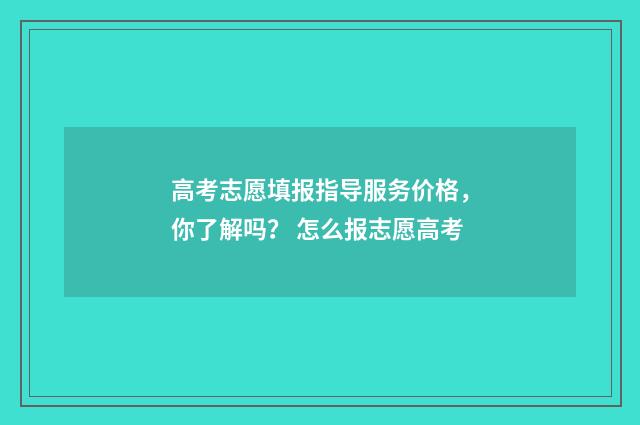 高考志愿填报指导服务价格，你了解吗？ 怎么报志愿高考