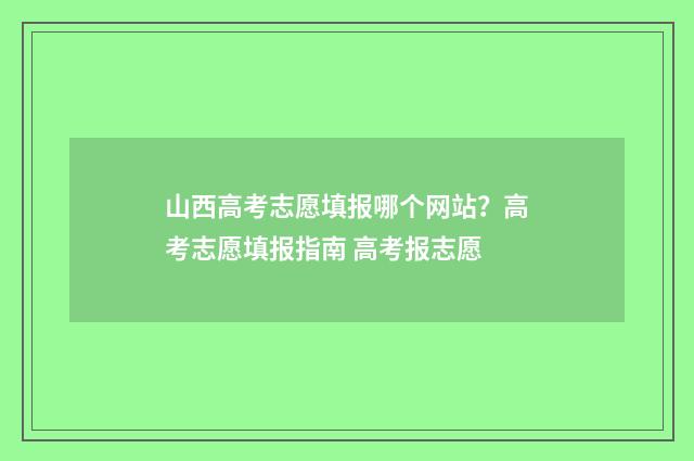 山西高考志愿填报哪个网站？高考志愿填报指南 高考报志愿