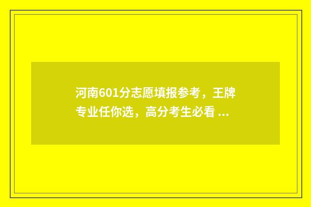 河南601分志愿填报参考，王牌专业任你选，高分考生必看 河南省601分能考上什么大学