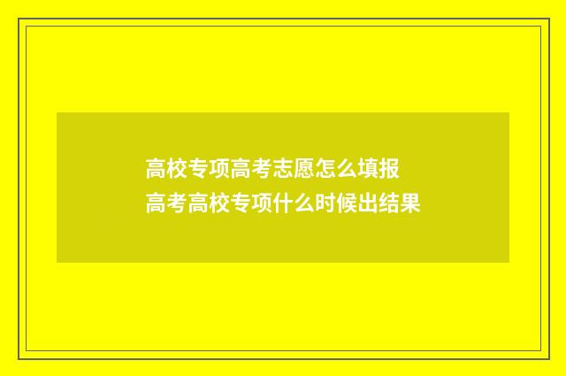 高校专项高考志愿怎么填报 高考高校专项什么时候出结果