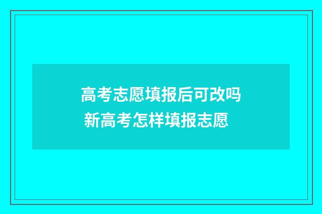 高考志愿填报后可改吗 新高考怎样填报志愿