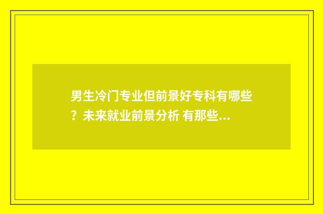 男生冷门专业但前景好专科有哪些?未来就业前景分析 有那些冷门专业适合男孩子学