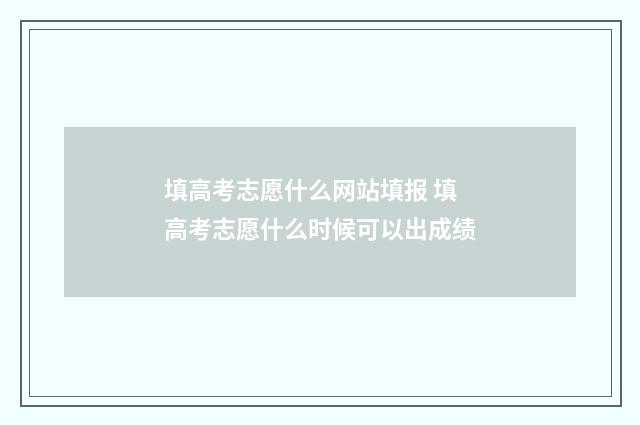 填高考志愿什么网站填报 填高考志愿什么时候可以出成绩