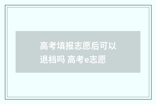 高考填报志愿后可以退档吗 高考e志愿
